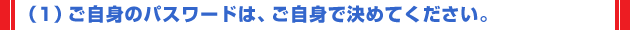 （1）ご自身のパスワードは、ご自身で決めてください。