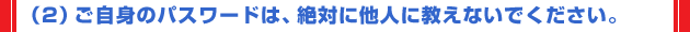 （2）ご自身のパスワードは、絶対に他人に教えないでください。