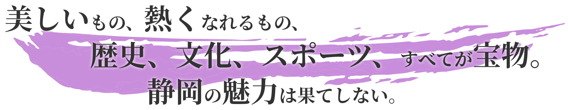 美しいもの、熱くなれるもの、歴史、文化、スポーツ、すべてが宝物。静岡の魅力は果てしない。